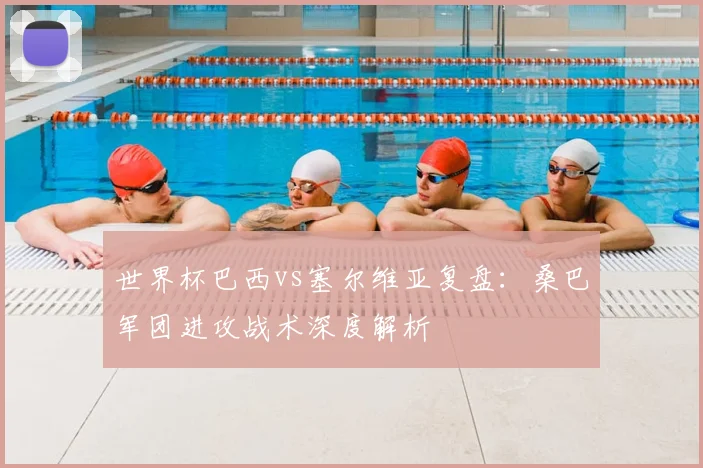 世界杯巴西vs塞尔维亚复盘：桑巴军团进攻战术深度解析