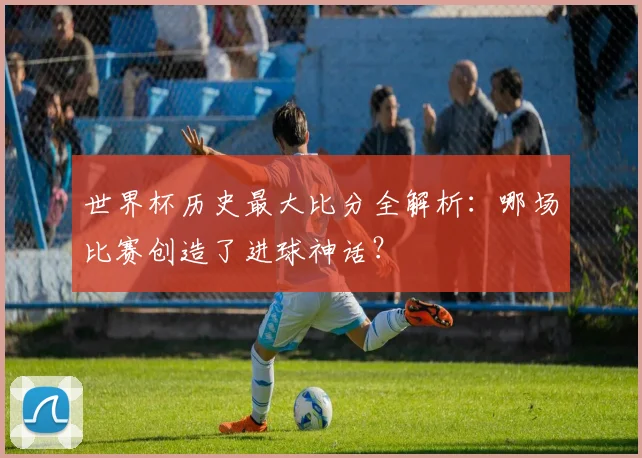 世界杯历史最大比分全解析：哪场比赛创造了进球神话？