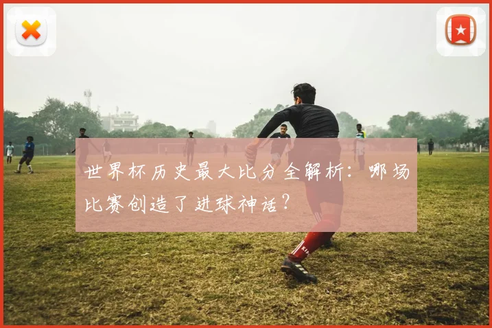 世界杯历史最大比分全解析：哪场比赛创造了进球神话？