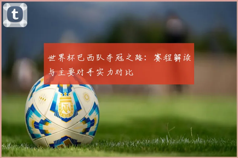 世界杯巴西队夺冠之路：赛程解读与主要对手实力对比