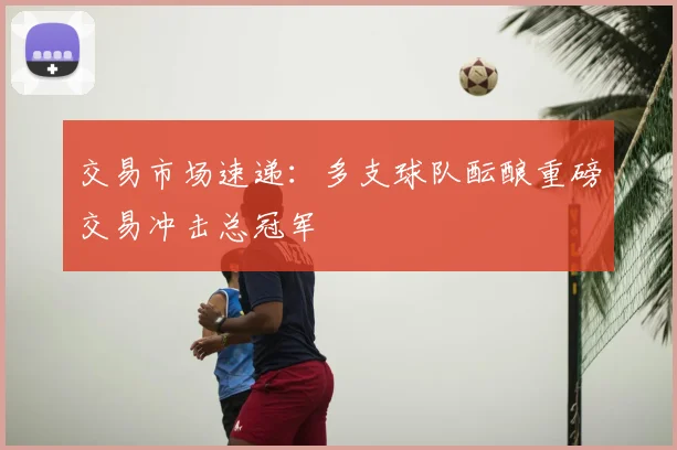 交易市场速递：多支球队酝酿重磅交易冲击总冠军