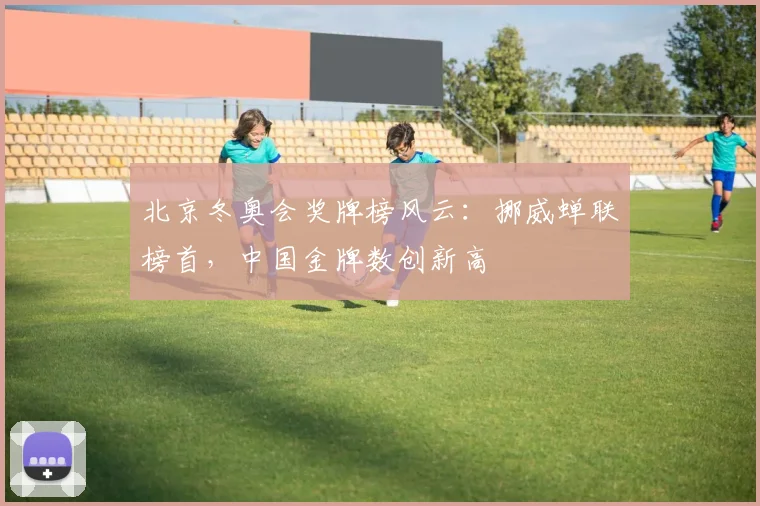 北京冬奥会奖牌榜风云：挪威蝉联榜首，中国金牌数创新高